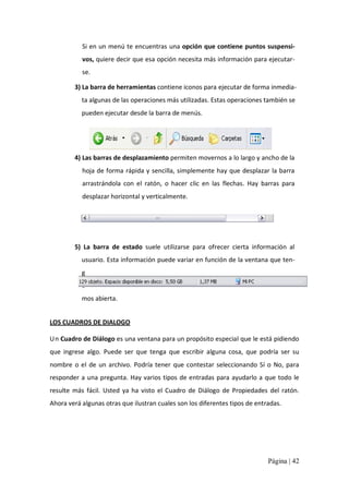 Si en un menú te encuentras una opción que contiene puntos suspensi‐ 
vos, quiere decir que esa opción necesita más información para ejecutar‐ 
se. 
3) La barra de herramientas contiene iconos para ejecutar de forma inmedia‐ 
ta algunas de las operaciones más utilizadas. Estas operaciones también se 
pueden ejecutar desde la barra de menús. 

4) Las barras de desplazamiento permiten movernos a lo largo y ancho de la 
hoja de forma  rápida y sencilla, simplemente hay que desplazar  la barra 
arrastrándola  con  el  ratón,  o  hacer  clic  en  las  flechas.  Hay  barras  para 
desplazar horizontal y verticalmente. 

5)  La  barra  de  estado  suele  utilizarse  para  ofrecer  cierta  información  al 
usuario. Esta información puede variar en función de la ventana que ten‐ 
g 
a 
mos abierta. 
LOS CUADROS DE DIALOGO 
Un Cuadro de Diálogo es una ventana para un propósito especial que le está pidiendo 
que  ingrese  algo.  Puede  ser  que  tenga  que  escribir  alguna  cosa,  que  podría  ser  su 
nombre  o  el  de  un  archivo.  Podría  tener  que  contestar  seleccionando  Sí  o  No,  para 
responder a una pregunta. Hay varios tipos de entradas  para ayudarlo a que todo  le 
resulte  más  fácil.  Usted  ya  ha  visto  el  Cuadro  de  Diálogo  de  Propiedades  del  ratón. 
Ahora verá algunas otras que ilustran cuales son los diferentes tipos de entradas.

Página | 42 

 