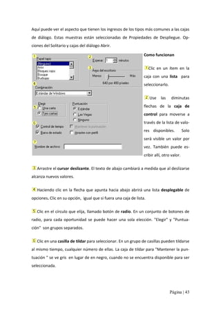 Aquí puede ver el aspecto que tienen los ingresos de los tipos más comunes a las cajas 
de  diálogo.  Estas  muestras  están  seleccionadas  de  Propiedades  de  Despliegue.  Op‐ 
ciones del Solitario y cajas del diálogo Abrir. 
Como funcionan 
Clic  en  un  ítem  en  la 
caja  con  una  lista  para 
seleccionarlo. 
Use  las 

diminutas 

flechas  de  la  caja  de 
control  para  moverse  a 
través de la lista de valo‐ 
res  disponibles. 

Solo 

será  visible  un  valor  por 
vez.  También  puede  es‐ 
cribir allí, otro valor. 
Arrastre el cursor deslizante. El texto de abajo cambiará a medida que al deslizarse 
alcanza nuevos valores. 
Haciendo  clic  en  la  flecha  que  apunta  hacia  abajo  abrirá  una  lista  desplegable  de 
opciones. Clic en su opción,  igual que si fuera una caja de lista. 
Clic en el círculo que elija, llamado botón de radio. En un conjunto de botones de 
radio,  para  cada  oportunidad  se  puede  hacer  una  sola  elección.  "Elegir"  y  "Puntua‐ 
ción"  son grupos separados. 
Clic en una casilla de tildar para seleccionar. En un grupo de casillas pueden tildarse 
al mismo tiempo, cualquier número de ellas. La caja de tildar para "Mantener la pun‐ 
tuación " se ve gris  en lugar de en negro, cuando no se encuentra disponible para ser 
seleccionada.

Página | 43 

 