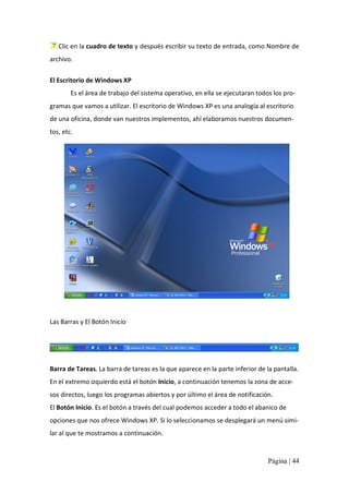Clic en la cuadro de texto y después escribir su texto de entrada, como Nombre de 
archivo. 
El Escritorio de Windows XP 
Es el área de trabajo del sistema operativo, en ella se ejecutaran todos los pro‐ 
gramas que vamos a utilizar. El escritorio de Windows XP es una analogía al escritorio 
de una oficina, donde van nuestros implementos, ahí elaboramos nuestros documen‐ 
tos, etc. 

Las Barras y El Botón Inicio 

Barra de Tareas. La barra de tareas es la que aparece en la parte inferior de la pantalla. 
En el extremo izquierdo está el botón Inicio, a continuación tenemos la zona de acce‐ 
sos directos, luego los programas abiertos y por último el área de notificación. 
El Botón Inicio. Es el botón a través del cual podemos acceder a todo el abanico de 
opciones que nos ofrece Windows XP. Si lo seleccionamos se desplegará un menú simi‐ 
lar al que te mostramos a continuación.

Página | 44 

 