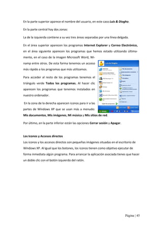 En la parte superior aparece el nombre del usuario, en este caso Luis & Diogho. 
En la parte central hay dos zonas: 
La de la izquierda contiene a su vez tres áreas separadas por una línea delgada. 
En el área superior aparecen los programas Internet Explorer y Correo Electrónico, 
en  el  área  siguiente  aparecen  los  programas  que  hemos  estado  utilizando  última‐ 
mente, en el caso de la imagen Microsoft Word, Wi‐ 
namp entre otros. De esta forma tenemos un acceso 
más rápido a los programas que más utilizamos. 
Para  acceder  al  resto  de  los  programas  tenemos  el 
triángulo  verde  Todos  los  programas.  Al  hacer  clic 
aparecen  los  programas  que  tenemos  instalados  en 
nuestro ordenador. 
En la zona de la derecha aparecen iconos para ir a las 
partes  de  Windows  XP  que  se  usan  más  a  menudo: 
Mis documentos, Mis imágenes, Mi música y Mis sitios de red. 
Por último, en la parte inferior están las opciones Cerrar sesión y Apagar. 

Los Iconos y Accesos directos 
Los iconos y los accesos directos son pequeñas imágenes situadas en el escritorio de 
Windows XP. Al igual que los botones, los iconos tienen como objetivo ejecutar de 
forma inmediata algún programa. Para arrancar la aplicación asociada tienes que hacer 
un doble clic con el botón izquierdo del ratón.

Página | 45 

 