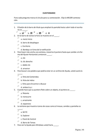CUESTIONARIO 
P ara cada pregunta marca el círculo para su contestación.  Elija la MEJOR contesta‐ 
ción. 

1.  El botón de la barra de título que ampliará la pantalla hasta cubrir todo el escrito‐ 
rio es _____. 
a. 
b. 
c. 
d. 
2.  En la barra de tareas la hora se muestra en el _____. 
a. menú Inicio 
b. barra de despliegue 
c. Escritorio 
d. Bandeja o el área de la notificación 
3.  Para hacer más ancha una ventana, movería el puntero hasta que cambie a la for‐ 
ma del Ajuste Horizontal y entonces _____. 
a. clic 
b. clic derecho 
c. doble‐clic 
d. arrastrar 
4.  Para buscar una palabra que podría estar en un archivo de Ayuda, usted usaría la 
_____ 
a. ficha de Contenidos 
b. ficha de índice 
c. ficha para Encontrar o Buscar 
d. ambas b y c 
5.  Cuando hace que su puntero flote sobre un objeto, el puntero es _____. 
a. flotante 
b. transcurre 
c. arrastrante 
d. expansivo 
6.  La ventana que muestra iconos de cosas como el mouse, sonidos y pantallas es 
_____.
a. Mi PC 
b. Explorer 
c. Panel de Control 
d. Barra de Tareas 
7.  Para ver la Ayuda para Windows usted haría _____.
Página | 46 

 