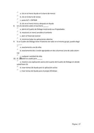 a. clic en el menú Ayuda en la barra de menús 
b. clic en la barra de tareas 
c. pulse ALT + ENTRAR 
d. clic en el menú Inicio y después en Ayuda 
8.  Un clic derecho sobre el escritorio _____. 
a. abrirá el Cuadro de Diálogo mostrando sus Propiedades 
b. mostrará un menú sensible al contexto 
c. abrir el Panel de Control 
d. minimiza todas las aplicaciones abiertas 
9.  Si un Cuadro de Diálogo tiene 4 botones de radio en el mismo grupo, puede elegir 
_____.
a. exactamente una de ellas 
b. exactamente dos si están agrupados en dos columnas (una de cada colum‐ 
na) 
c. cualquier cantidad de ellas 
10.  El  botón es usado para _____. 
a. mostrar una explicación acerca de la parte del Cuadro de Diálogo en donde 
usted hace clic 
b. traer temas de Ayuda para la aplicación activa 
c. traer temas de Ayuda para el propio Windows

Página | 47 

 