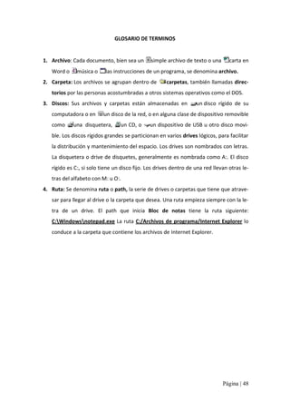 GLOSARIO DE TERMINOS 

1.  Archivo: Cada documento, bien sea un  simple archivo de texto o una 
Word o 

música o 

carta en 

las instrucciones de un programa, se denomina archivo. 

2.  Carpeta: Los archivos se agrupan dentro de 

carpetas, también llamadas direc‐ 

torios por las personas acostumbradas a otros sistemas operativos como el DOS. 
3.  Discos:  Sus  archivos  y  carpetas  están  almacenadas  en 
computadora o en 
como 

un disco  rígido  de  su 

un disco de la red, o en alguna clase de dispositivo removible 

una  disquetera, 

un CD, o 

un dispositivo de USB u otro disco movi‐ 

ble. Los discos rígidos grandes se particionan en varios drives lógicos, para facilitar 
la distribución y mantenimiento del espacio. Los drives son nombrados con letras. 
La disquetera o drive de disquetes, generalmente es nombrada como A:. El disco 
rígido es C:, si solo tiene un disco fijo. Los drives dentro de una red llevan otras le‐ 
tras del alfabeto con M: u O:. 
4.  Ruta: Se denomina ruta o path, la serie de drives o carpetas que tiene que atrave‐ 
sar para llegar al drive o la carpeta que desea. Una ruta empieza siempre con la le‐ 
tra  de  un  drive.  El  path  que  inicia  Bloc  de  notas  tiene  la  ruta  siguiente: 
C:Windowsnotepad.exe La ruta  C:/Archivos de programa/Internet Explorer lo 
conduce a la carpeta que contiene los archivos de Internet Explorer.

Página | 48 

 