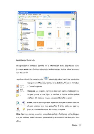 1

Las Vistas del Explorador 
El  explorador  de  Windows  permite  ver  la  información  de  las  carpetas  de  varias 
formas o vistas para facilitar sobre todo las búsquedas. Sitúate sobre la carpeta 
que deseas ver. 
Si pulsas sobre la flecha del botón 

se desplegará un menú con las siguien‐ 

tes opciones: Mosaicos, Iconos, Lista, Detalles, Vistas en miniatura 
y Tira de imágenes. 
Mosaicos. Las carpetas y archivos aparecen representados con una 
imagen grande, al lado figura el nombre, el tipo de archivo y el ta‐ 
maño en KB, si es una imagen aparece el tamaño en píxel. 
Iconos. Los archivos aparecen representados por un icono como en 
el  caso  anterior  pero  más  pequeños.  El  único  dato  que  aparece 
junto al icono es el nombre del archivo o carpeta. 
Lista. Aparecen iconos pequeños uno debajo del otro facilitando así las búsque‐ 
das por nombre, en esta vista no aparece más que el nombre de la carpeta o ar‐ 
chivo. 
Página | 50 

 
