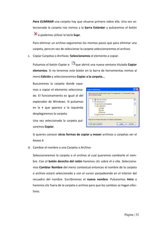 Para ELIMINAR una carpeta hay que situarse primero sobre ella. Una vez se‐ 
leccionada  la  carpeta  nos  iremos  a  la  barra  Estándar  y  pulsaremos  el  botón 
o podemos utilizar la tecla Supr. 
Para eliminar un archivo seguiremos los mismos pasos que para eliminar una 
carpeta, pero en vez de seleccionar la carpeta seleccionaremos el archivo. 
c.  Copiar Carpetas o Archivos: Seleccionamos el elemento a copiar. 
Pulsamos el botón Copiar a 

que abrirá una nueva ventana titulada Copiar 

elementos. Si no tenemos este botón en la  barra de herramientas iremos al 
menú Edición y seleccionaremos Copiar a la carpeta... 
Buscaremos  la  carpeta  donde  vaya‐ 
mos a copiar el elemento selecciona‐ 
do.  El  funcionamiento  es  igual  al  del 
explorador  de  Windows.  Si  pulsamos 
en  la  +  que  aparece  a  la  izquierda 
desplegaremos la carpeta. 
Una  vez  seleccionada  la  carpeta  pul‐ 
saremos Copiar. 
Si quieres conocer otras formas de copiar y mover archivos o carpetas ver el 
Anexo 4 
d.  Cambiar el nombre a una Carpeta o Archivo 
Seleccionaremos  la carpeta o el archivo al cual queramos cambiarle el  nom‐ 
bre. Con el botón derecho del ratón haremos clic sobre él o ella. Selecciona‐ 
mos Cambiar Nombre del menú contextual entonces el nombre de la carpeta 
o archivo estará seleccionado y con el  cursor parpadeando en el interior del 
recuadro  del  nombre.  Escribiremos  el  nuevo  nombre.  Pulsaremos  Intro  o 
haremos clic fuera de la carpeta o archivo para que los cambios se hagan efec‐ 
tivos.

Página | 52 

 