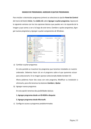 MANEJO DE PROGRAMAS: AGREGAR O QUITAR PROGRAMAS 
Para instalar o desinstalar programas primero se selecciona la opción Panel de Control 
del menú del botón Inicio. Haz doble clic sobre Agregar o quitar programas. Aparecerá 
la siguiente ventana con las tres opciones básicas que puedes ver a la izquierda de la 
imagen y que vamos a ver a lo largo de este tema: Cambiar o quitar programas, Agre‐ 
gar nuevos programas y Agregar o quitar componentes de Windows. 

a)  Cambiar o quitar programas 
En esta pantalla se muestran los programas que tenemos instalados en nuestro 
ordenador.  Debemos  hacer  clic  en  el  programa  sobre  el  que  queremos  actuar 
para seleccionarlo. En la imagen aparece seleccionado Adobe Acrobat 4.0. 
Ahora  podemos  hacer  dos  cosas  con  este  programa,  Modificar  su  instalación  o 
eliminarlo, para ello tenemos los botones Cambiar y Quitar. 
b)  Agregar nuevos programas 
En esta opción tenemos dos posibilidades básicas: 
1. Agregar programas desde un CR‐ROM o disquete 
2. Agregar programas desde Microsoft. 
c)  Configurar acceso a programas predeterminados

Página | 53 

 
