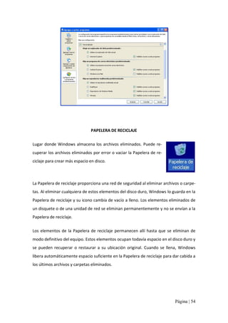 PAPELERA DE RECICLAJE 
Lugar  donde  Windows  almacena  los  archivos  eliminados.  Puede  re‐ 
cuperar los archivos eliminados por error o vaciar la Papelera de re‐ 
ciclaje para crear más espacio en disco. 

La Papelera de reciclaje proporciona una red de seguridad al eliminar archivos o carpe‐ 
tas. Al eliminar cualquiera de estos elementos del disco duro, Windows lo guarda en la 
Papelera de reciclaje y su icono cambia de vacío a lleno. Los elementos eliminados de 
un disquete o de una unidad de red se eliminan permanentemente y no se envían a la 
Papelera de reciclaje. 
Los  elementos  de  la  Papelera  de  reciclaje  permanecen  allí  hasta  que  se  eliminan  de 
modo definitivo del equipo. Estos elementos ocupan todavía espacio en el disco duro y 
se  pueden  recuperar  o  restaurar  a  su  ubicación  original.  Cuando  se  llena,  Windows 
libera automáticamente espacio suficiente en la Papelera de reciclaje para dar cabida a 
los últimos archivos y carpetas eliminados.

Página | 54 

 