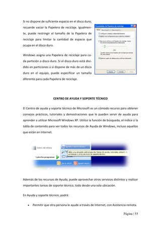 Si no dispone de suficiente espacio en el disco duro, 
recuerde  vaciar  la  Papelera  de  reciclaje.  Igualmen‐ 
te,  puede  restringir  el  tamaño  de  la  Papelera  de 
reciclaje  para  limitar  la  cantidad  de  espacio  que 
ocupa en el disco duro. 
Windows asigna una Papelera de reciclaje para ca‐ 
da partición o disco duro. Si el disco duro está divi‐ 
dido en particiones o si dispone de más de un disco 
duro  en  el  equipo,  puede  especificar  un  tamaño 
diferente para cada Papelera de reciclaje. 

CENTRO DE AYUDA Y SOPORTE TÉCNICO 
El Centro de ayuda y soporte técnico de Microsoft es un cómodo recurso para obtener 
consejos  prácticos,  tutoriales  y  demostraciones  que  le  pueden  servir  de  ayuda  para 
aprender a utilizar Microsoft Windows XP. Utilice la función de búsqueda, el índice o la 
tabla de contenido para ver todos los recursos de Ayuda de Windows, incluso aquellos 
que están en Internet. 

Además de los recursos de Ayuda, puede aprovechar otros servicios distintos y realizar 
importantes tareas de soporte técnico, todo desde una sola ubicación. 
En Ayuda y soporte técnico, podrá: 
· 

Permitir que otra persona le ayude a través de Internet, con Asistencia remota.
Página | 55 

 