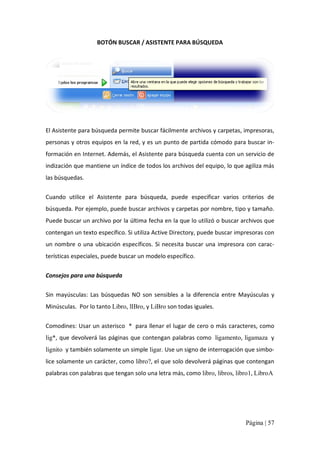 BOTÓN BUSCAR / ASISTENTE PARA BÚSQUEDA 

El Asistente para búsqueda permite buscar fácilmente archivos y carpetas, impresoras, 
personas y otros equipos en la red, y es un punto de partida cómodo para buscar in‐ 
formación en Internet. Además, el Asistente para búsqueda cuenta con un servicio de 
indización que mantiene un índice de todos los archivos del equipo, lo que agiliza más 
las búsquedas. 
Cuando  utilice  el  Asistente  para  búsqueda,  puede  especificar  varios  criterios  de 
búsqueda. Por ejemplo, puede buscar archivos y carpetas por nombre, tipo y tamaño. 
Puede buscar un archivo por la última fecha en la que lo utilizó o buscar archivos que 
contengan un texto específico. Si utiliza Active Directory, puede buscar impresoras con 
un  nombre  o  una  ubicación  específicos.  Si  necesita  buscar  una  impresora  con  carac‐ 
terísticas especiales, puede buscar un modelo específico. 
Consejos para una búsqueda 
Sin  mayúsculas:  Las  búsquedas  NO  son  sensibles  a  la  diferencia  entre  Mayúsculas  y 
Minúsculas.  Por lo tanto Libro, lIBro, y LiBro son todas iguales. 
Comodines: Usar un asterisco  *  para llenar el lugar de cero o más caracteres, como 
lig*,  que devolverá las páginas que contengan palabras como  ligamento, ligamaza  y 
lignito  y también solamente un simple ligar. Use un signo de interrogación que simbo‐ 
lice solamente un carácter, como libro?, el que solo devolverá páginas que contengan 
palabras con palabras que tengan solo una letra más, como libro, libros, libro1, LibroA

Página | 57 

 