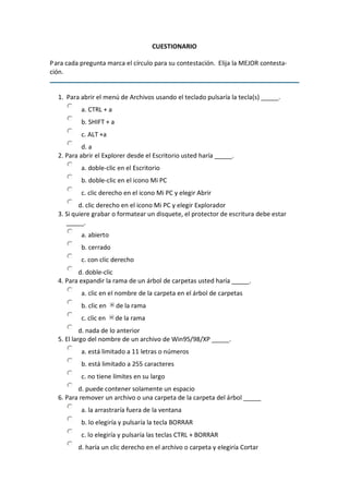 CUESTIONARIO 
P ara cada pregunta marca el círculo para su contestación.  Elija la MEJOR contesta‐ 
ción. 

1.  Para abrir el menú de Archivos usando el teclado pulsaría la tecla(s) _____. 
a. CTRL + a 
b. SHIFT + a 
c. ALT +a 
d. a 
2. Para abrir el Explorer desde el Escritorio usted haría _____. 
a. doble‐clic en el Escritorio 
b. doble‐clic en el icono Mi PC 
c. clic derecho en el icono Mi PC y elegir Abrir 
d. clic derecho en el icono Mi PC y elegir Explorador 
3. Si quiere grabar o formatear un disquete, el protector de escritura debe estar 
_____. 
a. abierto 
b. cerrado 
c. con clic derecho 
d. doble‐clic 
4. Para expandir la rama de un árbol de carpetas usted haría _____. 
a. clic en el nombre de la carpeta en el árbol de carpetas 
b. clic en 

de la rama 

c. clic en 

de la rama 

d. nada de lo anterior 
5. El largo del nombre de un archivo de Win95/98/XP _____. 
a. está limitado a 11 letras o números 
b. está limitado a 255 caracteres 
c. no tiene límites en su largo 
d. puede contener solamente un espacio 
6. Para remover un archivo o una carpeta de la carpeta del árbol _____ 
a. la arrastraría fuera de la ventana 
b. lo elegiría y pulsaría la tecla BORRAR 
c. lo elegiría y pulsaría las teclas CTRL + BORRAR 
d. haría un clic derecho en el archivo o carpeta y elegiría Cortar

 