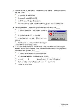 7. ¿Cuando escribe un documento, para eliminar un carácter a la derecha del cur‐ 
sor, que haría? _____. 
a. pulsar la tecla BORRAR 
b. pulsar la tecla RETROCESO 
c. doble‐clic en lo que desea borrar 
d. mantener apretada la tecla Bloq Mayús y pulsar la tecla RETROCESO 
8. El mensaje de error a la derecha generalmente quiere decir que _____. 
a. el disquete no está dentro de la disquete‐ 
ra 
b. el disquete no está formateado 
c. la disquetera está rota y deberá ser reem‐ 
plazada 
d. el disquete en el drive fue formateado para 
un tipo diferente de computadora 
9. En una ventana del Explorer, el archivo del panel derecho está clasificado por 
Nombre. Para clasificarlos en el panel derecho en un listado que ponga primero 
los archivos más grandes, haría _____. 
a. doble‐clic en el encabezamiento Tamaño 
b. clic dos veces en el encabezamiento Tamaño 
c. elegir  Vista  | Por tamaño desde la barra de menú Seleccionar 
d. clic en el botón Tamaño desde la barra de herramientas 
e. nada de lo anterior

Página | 60 

 