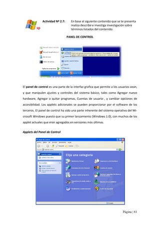 Actividad Nº 2.7: 

En base al siguiente contenido que se te presenta 
realiza describe e investiga investigación sobre 
términos listados del contenido. 
PANEL DE CONTROL 

El panel de control es una parte de la interfaz grafica que permite a los usuarios vean, 
y  que  manipulen  ajustes  y  controles  del  sistema  básico,  tales  como  Agregar  nuevo 
hardware,  Agregar  o  quitar  programas,  Cuentas  de  usuario  ,  y  cambiar  opciones  de 
accesibilidad.  Los  applets  adicionales  se  pueden  proporcionar  por  el  software  de  los 
terceros. El panel de control ha sido una parte inherente del sistema operativo del Mi‐ 
crosoft Windows puesto que su primer lanzamiento (Windows 1.0), con muchos de los 
applet actuales que eran agregados en versiones más últimas. 
Applets del Panel de Control

Página | 61 

 