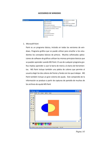 ACCESORIOS DE WINDOWS 

1.  Microsoft Paint 
Paint  es  un  programa  básico,  incluido  en  todas  las  versiones  de  win‐ 
dows.  Programa  gráfico  que  se  puede  utilizar  para  enseñar  a  los  estu‐ 
diantes  los  conceptos  básicos  de  pintura.  Muchos  sofisticadas  aplica‐ 
ciones de software de gráficos utilizan los mismos principios básicos que 
se pueden aprender usando MS Paint. El uso de cualquier programa gra‐ 
fico implica aprender a usar la barra de menú y la barra de herramien‐ 
tas.  MS  Paint  incluye  también  una  paleta  de  colores  que  permite  al 
usuario elegir los dos colores de frente y fondo con los que trabajar.  MS 
Paint también incluye un gran sistema de ayuda.  Este compendio de la 
información se produce a partir  de capturas de  pantalla de muchos de 
los archivos de ayuda MS Paint

Página | 63 

 