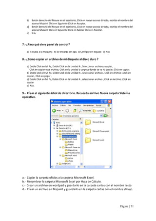 b)  Botón derecho del Mouse en el escritorio, Click en nuevo acceso directo, escribo el nombre del 
acceso Mspaint Click en Siguiente Click en Aceptar. 
c)  Botón derecho del Mouse en el escritorio, Click en nuevo acceso directo, escribo el nombre del 
acceso Mspaint Click en Siguiente Click en Aplicar Click en Aceptar. 
d)  N.A 

7.‐ ¿Para qué sirve panel de control? 
a)  Estudia a la maquina   b) Se encarga del cpu  c) Configura el equipo   d) N.A 

8.‐ ¿Como copiar un archivo de mi disquete al disco duro ? 
a) Doble Click en Mi Pc, Doble Click en la Unidad A , Seleccionar archivo a copiar , 
Click en copiar este archivo, Click en la unidad o carpeta donde se va ha copiar, Click en copiar. 
b) Doble Click en Mi Pc, Doble Click en la Unidad A , seleccionar archivo , Click en Archivo ,Click en 
copiar , Click en pegar . 
c) Doble Click en Mi Pc, Doble Click en la Unidad A , seleccionar archivo , Click en Archivo ,Click en 
copiar 
d) N.A. 

9.‐  Crear el siguiente árbol de directorio. Recuerda archivo Nueva carpeta Sistema 
operativo. 

a.‐  Copiar la carpeta oficios a la carpeta Microsoft Excel. 
b.‐  Renombrar la carpeta Microsoft Excel por Hoja de Cálculo. 
c.‐  Crear un archivo en wordpad y guardarlo en la carpeta cartas con el nombre texto 
d.‐  Crear un archivo en Mspaint y guardarlo en la carpeta cartas con el nombre dibujo.

Página | 71 

 