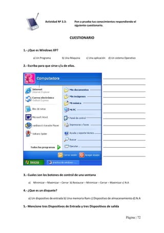 Actividad Nº 3.3: 

Pon a prueba tus conocimientos respondiendo el 
siguiente cuestionario. 

CUESTIONARIO 
1.‐ ¿Que es Windows XP? 
a) Un Programa                  b) Una Maquina          c) Una aplicación     d) Un sistema Operativo 

2.‐ Escriba para que sirve c/u de ellas. 

3.‐ Cuales son los botones de control de una ventana 
a)  Minimizar – Maximizar – Cerrar  b) Restaurar – Minimizar – Cerrar – Maximizar c) N.A 

4.‐ ¿Que es un disquete? 
a) Un dispositivo de entrada b) Una memoria Ram c) Dispositivo de almacenamiento d) N.A 

5.‐ Mencione tres Dispositivos de Entrada y tres Dispositivos de salida
Página | 72 

 
