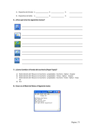 A.‐  Dispositivo de Entrada:  1.‐ 

2.‐ 

3.‐ 

B.‐  Dispositivos de Salida:  1.‐ 

2.‐ 

3.‐ 

6.‐ ¿Para qué sirve los siguientes Iconos? 

7.‐ ¿Como Cambiar el Fondo del escritorio (Papel Tapiz)? 
a)  Botón derecho del  Mouse en el escritorio – propiedades – Escritorio – Aplicar – Aceptar 
b)  Botón derecho del  Mouse en el escritorio – propiedades – Temas – Aplicar  ‐ Aceptar 
c)  Botón derecho del  Mouse en el escritorio – propiedades – Escritorio ‐ Fondo – Aplicar – Acep‐ 
tar 
d)  N.A 

8.‐ Crear en el Block de Notas el Siguiente texto:

Página | 73 

 