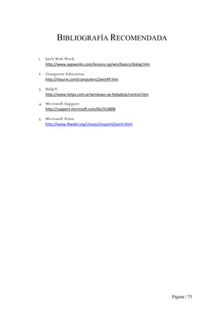 BIBLIOGRAFÍA RECOMENDADA
1.

Jan's Web Work 
http://www.jegsworks.com/lessons‐sp/win/basics/dialog.htm 

2. Computer Education 
http://vlaurie.com/computers2/winXP.htm 

3. HelpY 
http://www.helpy.com.ar/windows‐xp‐helpdesk/control.htm 

4. Microsoft Support 
http://support.microsoft.com/kb/313808 

5. Microsoft Paint 
http://www.lkwdpl.org/classes/mspaint/paint.html

Página | 75 

 