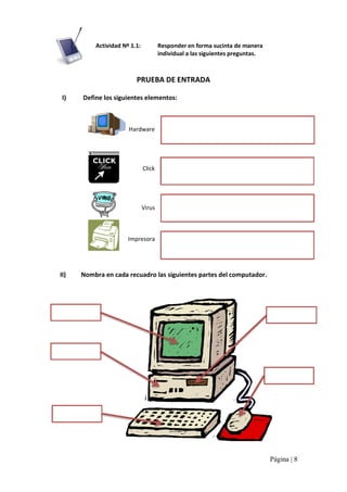 Actividad Nº 1.1: 

Responder en forma sucinta de manera 
individual a las siguientes preguntas. 

PRUEBA DE ENTRADA 
I) 

Define los siguientes elementos: 

Hardware 

Click 

Virus 

Impresora 

II) 

Nombra en cada recuadro las siguientes partes del computador.

Página | 8 

 