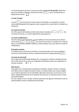 en los procesadores de texto, cuando se escribe, significa Fin de párrafo. Obsérvese 
que en el teclado numérico se encuentra la tecla  INTRO  , que es simplemente un 
duplicado de la tecla 
. 
La Tecla “Escape” 
ESC 

La tecla 
se encuentra en la fila superior del teclado, a la izquierda. Su misión 
exacta puede depender del programa, pero en general se usa para decir no (donde sea 
necesario). 
Las Teclas de función 
En la fila superior del teclado se hallan doce teclas rotuladas de 
las teclas de función, y su acción depende de cada programa. 

F1 

a 

F12 

. Son 

Las teclas modificadoras 
Hay tres teclas muy importantes, ya que modifican el funcionamiento de las demás: 
son las teclas  Alt 
,  Ctrl  y 
. Se usan de esta manera: se pulsan una o más de 
ellas, y se mantienen pulsadas; se pulsa y suelta cualquier otra y por último se suelta la 
modificadora. 
El teclado numérico 
Es el bloque que se sitúa más a la derecha. Sus teclas pueden servir para introducir 
números o como teclas de control, comportamiento que se elige pulsando  Bloqnum . 
Las teclas de microsoft 
Con la aparición de Microsoft Windows 95, se empezaron a fabricar modelos de tecla‐ 
do con dos teclas más, la tecla con el logotipo de Windows (suele estar repetida) y la 
tecla de contexto:  ÿ  y  3. 
Nota técnica 
Para poder usar correctamente el teclado en castellano, alemán, francés o cualquier 
otro idioma salvo el inglés de Estados Unidos, es imprescindible que se haya cargado 
ya un sistema operativo con el controlador adecuado. Hasta que no ocurra eso, el te‐ 
clado, independientemente de la rotulación de las teclas, se comporta como un tecla‐ 
do estadounidense. 
Por eso, cuando se van a instalar sistemas operativos hay algunos momentos en que es 
imprescindible conocer la distribución del teclado. 

Página | 80 

 