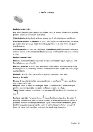 EL RATÓN O MOUSE 

Los botones del ratón: 
Hoy en día hay una gran variedad de ratones, con 2, 3, incluso hasta cuatro botones, 
pero las funciones básicas son las mismas. 
El botón Izquierdo. Es el más utilizado porque con él seleccionaremos los objetos. 
El botón del medio o la ruedecilla se utiliza para desplazarse hacia arriba o hacia aba‐ 
jo. A veces para que tenga efecto tenemos que pinchar en el área donde nos quere‐ 
mos desplazar. 
El botón derecho se utiliza para desplegar el menú contextual, este menú recibe este 
nombre porque en función del objeto seleccionado el menú contendrá unas opciones 
u otras. 
Las funciones del ratón: 
El clic. Se realiza con el botón izquierdo del ratón un clic sobre algún objeto, de esta 
forma hacemos una selección. 
Pinchar y arrastrar. Se utiliza para seleccionar varios objetos al mismo tiempo. Para 
hacerlo pinchas en una zona y arrastras hasta seleccionar los objetos deseados, luego 
suelta el botón. 
Doble clic. Se utiliza para ejecutar los programas asociados a los iconos. 
Punteros del ratón: 
Normal. El aspecto normal del puntero del ratón es una flecha 
, pero puede to‐ 
mar estas otras formas: 
Ocupado. Tiene la forma de un reloj de arena. El ordenador está procesando y no 
permite hacer ninguna otra operación hasta que no acabe la actual. 
Texto. Cuando estamos en un lugar en el que es posible escribir texto toma esta for‐ 
ma. 
Punto de inserción. Tiene esta forma  . No confundir con el puntero del ratón. El 
punto de inserción es el lugar donde se insertará la próxima letra que escribamos. El 
punto de inserción se va desplazando solo según vamos introduciendo texto, pero 
también se puede desplazar con las teclas de las flechas del teclado, y también al 
hacer clic con el ratón se coloca en la posición donde esté el puntero.

Página | 81 

 