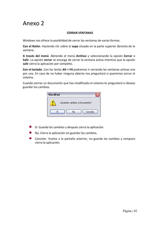 Anexo 2 
CERRAR VENTANAS 
Windows nos ofrece la posibilidad de cerrar las ventanas de varias formas. 
Con el Ratón. Haciendo clic sobre el aspa situada en la parte superior derecha de la 
ventana. 
A  través  del  menú.  Abriendo  el  menú  Archivo  y  seleccionando  la  opción  Cerrar  o 
Salir. La opción cerrar se encarga de cerrar la ventana activa mientras que la opción 
salir cierra la aplicación por completo. 
Con el teclado. Con las teclas Alt + F4 podremos ir cerrando las ventanas activas una 
por una. En caso de no haber ninguna abierta nos preguntará si queremos cerrar el 
sistema. 
Cuando cierras un documento que has modificado el sistema te preguntará si deseas 
guardar los cambios. 

Sí. Guarda los cambios y después cierra la aplicación. 
No. Cierra la aplicación sin guardar los cambios. 
Cancelar.  Vuelve  a  la  pantalla  anterior,  no  guarda  los  cambios  y  tampoco 
cierra la aplicación.

Página | 82 

 