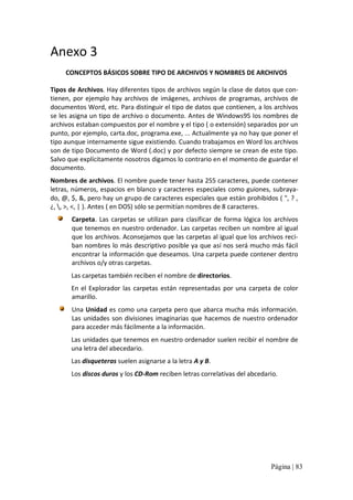 Anexo 3 
CONCEPTOS BÁSICOS SOBRE TIPO DE ARCHIVOS Y NOMBRES DE ARCHIVOS 
Tipos de Archivos. Hay diferentes tipos de archivos según la clase de datos que con‐ 
tienen,  por  ejemplo  hay  archivos  de  imágenes,  archivos  de  programas,  archivos  de 
documentos Word, etc. Para distinguir el tipo de datos que contienen, a los archivos 
se les asigna un tipo de archivo o documento. Antes de Windows95 los nombres de 
archivos estaban compuestos por el nombre y el tipo ( o extensión) separados por un 
punto, por ejemplo, carta.doc, programa.exe, ... Actualmente ya no hay que poner el 
tipo aunque internamente sigue existiendo. Cuando trabajamos en Word los archivos 
son de tipo Documento de Word (.doc) y por defecto siempre se crean de este tipo. 
Salvo que explícitamente nosotros digamos lo contrario en el momento de guardar el 
documento. 
Nombres de archivos. El nombre puede tener hasta 255 caracteres, puede contener 
letras, números, espacios en blanco y caracteres especiales como guiones, subraya‐ 
do, @, $, &, pero hay un grupo de caracteres especiales que están prohibidos ( ", ? , 
¿, , >, <, | ). Antes ( en DOS) sólo se permitían nombres de 8 caracteres. 
Carpeta.  Las  carpetas  se  utilizan  para  clasificar  de  forma  lógica  los  archivos 
que tenemos en nuestro ordenador. Las carpetas reciben un nombre al igual 
que los archivos. Aconsejamos que las carpetas al igual que los archivos reci‐ 
ban nombres lo más descriptivo posible ya que así nos será mucho más fácil 
encontrar la información que deseamos. Una carpeta puede contener dentro 
archivos o/y otras carpetas. 
Las carpetas también reciben el nombre de directorios. 
En  el  Explorador  las  carpetas  están  representadas  por  una  carpeta  de  color 
amarillo. 
Una Unidad es como una carpeta pero que abarca mucha más  información. 
Las  unidades  son  divisiones  imaginarias  que  hacemos  de  nuestro  ordenador 
para acceder más fácilmente a la información. 
Las unidades que tenemos en nuestro ordenador suelen recibir el nombre de 
una letra del abecedario. 
Las disqueteras suelen asignarse a la letra A y B. 
Los discos duros y los CD‐Rom reciben letras correlativas del abcedario.

Página | 83 

 