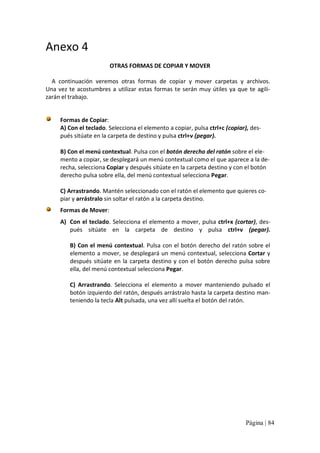 Anexo 4 
OTRAS FORMAS DE COPIAR Y MOVER 
A  continuación  veremos  otras  formas  de  copiar  y  mover  carpetas  y  archivos. 
Una  vez  te  acostumbres  a  utilizar  estas  formas  te  serán  muy  útiles  ya  que  te  agili‐ 
zarán el trabajo. 

Formas de Copiar: 
A) Con el teclado. Selecciona el elemento a copiar, pulsa ctrl+c (copiar), des‐ 
pués sitúate en la carpeta de destino y pulsa ctrl+v (pegar). 
B) Con el menú contextual. Pulsa con el botón derecho del ratón sobre el ele‐ 
mento a copiar, se desplegará un menú contextual como el que aparece a la de‐ 
recha, selecciona Copiar y después sitúate en la carpeta destino y con el botón 
derecho pulsa sobre ella, del menú contextual selecciona Pegar. 
C) Arrastrando. Mantén seleccionado con el ratón el elemento que quieres co‐ 
piar y arrástralo sin soltar el ratón a la carpeta destino. 
Formas de Mover: 
A)  Con el teclado. Selecciona el elemento a mover, pulsa ctrl+x (cortar), des‐ 
pués  sitúate  en  la  carpeta  de  destino  y  pulsa  ctrl+v  (pegar). 
B) Con el menú contextual. Pulsa con el botón  derecho del ratón sobre el 
elemento a mover, se desplegará un menú contextual, selecciona Cortar y 
después  sitúate  en  la  carpeta  destino  y  con  el  botón  derecho  pulsa  sobre 
ella, del menú contextual selecciona Pegar. 
C)  Arrastrando.  Selecciona  el  elemento  a  mover  manteniendo  pulsado  el 
botón izquierdo del ratón, después arrástralo hasta la carpeta destino man‐ 
teniendo la tecla Alt pulsada, una vez allí suelta el botón del ratón.

Página | 84 

 