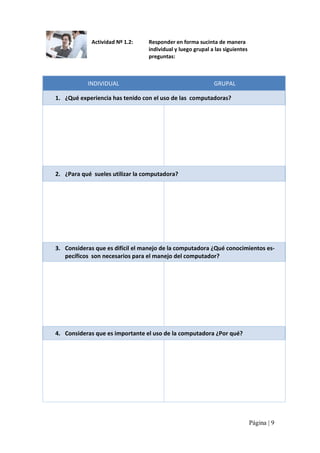 Actividad Nº 1.2: 

Responder en forma sucinta de manera 
individual y luego grupal a las siguientes 
preguntas: 

INDIVIDUAL 

GRUPAL 

1.  ¿Qué experiencia has tenido con el uso de las  computadoras? 

2.  ¿Para qué  sueles utilizar la computadora? 

3.  Consideras que es difícil el manejo de la computadora ¿Qué conocimientos es‐ 
pecíficos  son necesarios para el manejo del computador? 

4.  Consideras que es importante el uso de la computadora ¿Por qué?

Página | 9 

 