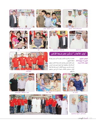 ‫الهدف‬ ‫أصداء‬ 118
‫يف‬‫لها‬‫معر�س‬‫أكرب‬‫ا‬‫والهدايا‬‫ألعاب‬‫ال‬‫ل‬‫وليد‬‫�صركة‬‫افتتحت‬
.‫ال�صويخ‬‫منطقة‬
‫ؤولو‬‫و‬‫م�ص‬،‫الغامن‬‫�صفاة‬‫خلف‬‫مقره‬‫يف‬‫املعر�س‬‫افتتاح‬‫ح�صر‬
‫املعر�س‬ ‫عمل‬ ‫فريق‬ ‫انهمك‬ ‫فيما‬ ،‫موظفيها‬ ‫وكبار‬ ‫ال�صركة‬
‫أروقة‬‫ا‬‫يف‬‫جالوا‬‫الذين‬،‫أطفال‬‫ل‬‫ا‬‫بجموع‬‫بالرتحيب‬‫اجلديد‬
‫رغباتهم‬ ‫تلبي‬ ‫التي‬ ‫والهدايا‬ ‫ألعاب‬‫ل‬‫با‬ ‫م�صتمتعني‬ ‫املكان‬
.‫أذواقهم‬‫ا‬‫و‬
‫األكبر‬ ‫معرضها‬ ‫تدشن‬ ”‫لأللعاب‬ ‫“وليد‬
‫الزغبي‬ ‫علي‬ - ‫عبدالغفار‬ - ‫حميد‬
‫العمل‬ ‫فريق‬
‫ديما‬ - ‫جيدا‬ ‫يارا‬ - ‫فارس‬
‫الشويخ‬ :‫المكان‬
2014 ‫يونيو‬ 12 :‫التاريخ‬
ً‫مساء‬ 4:00 :‫الوقت‬
‫عودة‬ ‫عمر‬ - ‫النصف‬ ‫خالد‬ - ‫المنصور‬ ‫فوزي‬
‫غنى‬ ‫صبا‬ ‫النصف‬ ‫محمد‬ - ‫عودة‬ ‫عمر‬ ‫النصف‬ ‫خالد‬
‫عبدالمجيد‬ ‫محمود‬ - ‫النمر‬ ‫محمد‬
‫فيصل‬ - ‫محمود‬ - ‫محمد‬ ‫محمود‬ - ‫النصف‬ ‫وخالد‬ ‫محمد‬
 