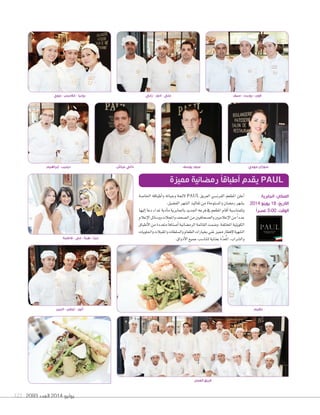 2093 ‫العدد‬ 2014 ‫يوليو‬121
‫العمل‬ ‫فريق‬
‫اخلا�صة‬ ‫أطباقه‬‫ا‬‫و‬ ‫وجباته‬ ‫لئحة‬ PAUL ‫العريق‬ ‫الفرن�صي‬ ‫املطعم‬ ‫أعلن‬‫ا‬
.‫الف�صيل‬‫ال�صهر‬‫تقاليد‬‫من‬‫وامل�صتوحاة‬‫رم�صان‬‫ب�صهر‬
‫إليها‬‫ا‬‫دعا‬‫غداء‬‫أدبة‬‫ا‬‫م‬‫باجلابرية‬‫اجلديد‬‫فرعه‬‫يف‬‫املطعم‬‫أقام‬‫ا‬‫وللمنا�صبة‬
‫إعالم‬‫ل‬‫ا‬‫وو�صائل‬‫واملجالت‬‫ال�صحف‬‫من‬‫وال�صحافيني‬‫إعالميني‬‫ل‬‫ا‬‫من‬ً‫ا‬‫عدد‬
‫أطباق‬‫ل‬‫ا‬‫من‬‫متعددة‬ً‫ا‬‫أ�صناف‬‫ا‬‫الرم�صانية‬‫القائمة‬‫و�صمت‬.‫املختلفة‬‫الكويتية‬
‫واحللويات‬‫واملقبالت‬‫وال�صلطات‬‫الطعام‬‫بخيارات‬‫غني‬‫مميز‬‫إفطار‬‫ل‬‫ال�صهية‬
.‫أذواق‬‫ل‬‫ا‬‫جميع‬‫لتنا�صب‬‫بعناية‬‫َّة‬‫د‬‫ع‬ُ‫مل‬‫ا‬،‫وال�صراب‬
‫مميزة‬ ‫رمضانية‬ ً‫ا‬‫أطباق‬ ‫يقدم‬ PAUL
‫فاطمة‬ - ‫مي‬ - ‫هبة‬ - ‫دينا‬
‫البين‬ - ‫ايلفن‬ - ‫أنور‬
‫الجابرية‬ :‫المكان‬
2014 ‫يوينو‬ 18 :‫التاريخ‬
ً‫ا‬‫عصر‬ 3:00 :‫الوقت‬
‫جوي‬ - ‫غالديس‬ - ‫رونيا‬
‫ٕابراهيم‬ - ‫ديليب‬ ‫عياش‬ ‫داني‬ ‫يوسف‬ ‫عبود‬ ‫مهدي‬ ‫سوزان‬
‫نظيم‬
‫رابي‬ - ‫ادور‬ - ‫علي‬ ‫سيف‬ - ‫روبرت‬ - ‫فون‬
 