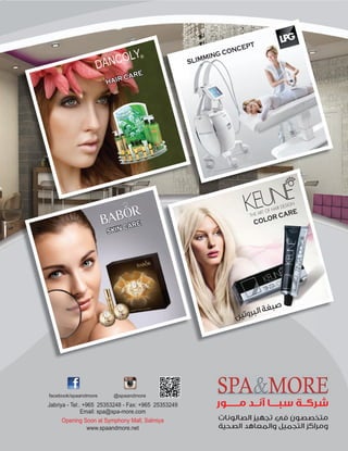 SKIN CARE
HAIR CARE
‫اﻟﺼﺎﻟﻮﻧﺎت‬ ‫ﺗﺠﻬﻴﺰ‬ ‫ﻓﻲ‬ ‫ﻣﺘﺨﺼﺼﻮن‬
‫اﻟﺼﺤﻴﺔ‬ ‫واﻟﻤﻌﺎﻫﺪ‬ ‫اﻟﺘﺠﻤﻴﻞ‬ ‫وﻣﺮاﻛﺰ‬
‫ﻣــــــﻮر‬ ‫آﻧــﺪ‬ ‫ﺳﺒــــﺎ‬ ‫ﺷﺮﻛــﺔ‬
www.spaandmore.net
Jabriya - Tel:. +965 25353248 - Fax: +965 25353249
Email: spa@spa-more.com
@spaandmorefacebook/spaandmore
Opening Soon at Symphony Mall, Salmiya
COLOR CARE
‫ﻦ‬‫ﻴ‬‫ﺗ‬‫و‬‫ﺮ‬‫ﺒ‬‫ﻟ‬‫ا‬‫ﺔ‬‫ﻐ‬‫ﺒ‬‫ﺻ‬
SLIMMING CONCEPT
 