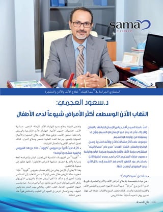 ‫الصحة‬ ‫تاج‬ 100
‫بالتعقل‬ ‫الرتباطها‬ ‫اإلنسان‬ ‫حواس‬ ‫أهم‬ ‫السمع‬ ‫حاسة‬ ّ‫د‬‫تع‬
‫ما‬ ‫وأول‬ ،‫السمع‬ ‫هو‬ ‫اإلنسان‬ ‫في‬ ‫ينام‬ ‫ما‬ ‫فآخر‬ ،‫واإلدراك‬
.‫السمع‬ ‫هو‬ ‫جوارحه‬ ‫من‬ ‫يستيقظ‬
‫وسبل‬ ‫الحنجرة‬ ‫واألنف‬ ‫األذن‬ ‫مشكالت‬ ‫أكثر‬ ‫على‬ ‫للوقوف‬
”‫كلينك‬ ‫“سما‬ ‫عام‬ ‫مدير‬ ”‫“الهدف‬ ‫التقت‬ ،‫والعالج‬ ‫الوقاية‬
‫والرقبة‬ ‫الرأس‬ ‫وجراحة‬ ‫والحنجرة‬ ‫واألذن‬ ‫األنف‬ ‫جراحة‬ ‫استشاري‬
‫األذن‬ ‫تنظيف‬ ‫بعدم‬ ‫نصح‬ ‫الذي‬ ،‫العجمي‬ ‫مبارك‬ ‫د.سعود‬
،‫األذن‬ ‫داخل‬ ‫إلى‬ ‫الشمع‬ ‫يدفع‬ ‫ألنه‬ ،‫القطن‬ ‫عود‬ ‫باستخدام‬
.‫منها‬ ‫يخرج‬ ‫أن‬ ‫المفروض‬ ‫بينما‬
‫الصحة‬ ‫تاج‬ 100100
‫واحلنجرة‬‫أذن‬‫ل‬‫وا‬‫أنف‬‫ل‬‫ا‬‫لعالج‬”‫كلينك‬‫“�سما‬‫يف‬‫اجلراحة‬‫ا�ست�ساري‬
:‫العجمي‬ ‫د.سعود‬
‫األطفال‬ ‫لدى‬ ً‫ا‬‫شيوع‬ ‫األمراض‬ ‫أكثر‬ ‫الوسطى‬ ‫األذن‬ ‫التهاب‬
‫كلينك”؟‬ ‫“سما‬ ‫عن‬ ‫حدثنا‬ •
‫يف‬ ‫تقع‬ ،‫واحلنجرة‬ ‫أذن‬‫ل‬‫وا‬ ‫أنف‬‫ل‬‫ا‬ ‫أمرا�س‬‫ا‬ ‫عالج‬ ‫يف‬ ‫متخ�س�سة‬ ‫عيادة‬ ‫هي‬ -
‫أنف‬‫ل‬‫ا‬‫لفح�س‬‫ال�سرورية‬‫أجهزة‬‫ل‬‫ا‬‫أحدث‬‫ا‬‫لديها‬،”‫“مزايا‬‫برج‬‫من‬17 ‫الدور‬
‫جهاز‬ ‫إلى‬‫ا‬ ‫إ�سافة‬‫ا‬ ،‫والتزان‬ ‫ال�سمع‬ ‫فح�س‬ ‫كذلك‬ ،‫والدوار‬ ‫واحلنجرة‬ ‫أذن‬‫ل‬‫وا‬
.‫املري�س‬‫حلالة‬ ً‫ا‬‫دقيق‬ ً‫ا‬‫ت�سخي�س‬‫يوفر‬‫ت�سوير‬
‫ح�سا�سية‬ ،‫ال�سخري‬ :‫املزمنة‬ ‫أنف‬‫ل‬‫ا‬ ‫التهابات‬ ‫جميع‬ ‫بعالج‬ ‫العيادة‬ ‫وتخت�س‬
‫والو�سطى‬ ‫اخلارجية‬ ‫أذن‬‫ل‬‫ا‬ ‫التهابات‬ ،‫أنفية‬‫ل‬‫ا‬ ‫اجليوب‬ ،‫اللحميات‬ ،‫�ف‬�‫ن‬‫أ‬‫ل‬‫ا‬
‫أحبال‬‫ل‬‫وا‬ ‫احلنجرة‬ ‫عالج‬ ،‫أذن‬‫ل‬‫ا‬ ‫طبلة‬ ‫ترقيع‬ ،‫�ف‬�‫ن‬‫أ‬‫ل‬‫ا‬ ‫جتميل‬ ،‫والداخلية‬
‫كذلك‬ ،‫�دوار‬�‫ل‬‫ا‬ ‫�الج‬�‫ع‬‫و‬ ‫فح�س‬ ،‫اللعابية‬ ‫الغدد‬ ‫جراحة‬ ،‫باملجهر‬ ‫ال�سوتية‬
.‫القرنيات‬‫وا�ستئ�سال‬‫أنفي‬‫ل‬‫ا‬‫احلاجز‬‫تعديل‬
‫الفيروس‬ ‫هذا‬ ‫عن‬ ‫ماذا‬ ،”‫“كورونا‬ ‫فيروس‬ ‫عن‬ ً‫ا‬‫أخير‬ ‫الحديث‬ ‫كثر‬ •
‫وأعراضه؟‬ ‫انتشاره‬ ‫وكيفية‬
‫كحة‬ :‫أعرا�سه‬‫ا‬‫و‬ ،‫الب�سر‬ ‫ت�سيب‬ ‫التي‬ ‫التنف�سية‬ ‫الفريو�سات‬ ‫من‬ ”‫“كورونا‬ -
‫إلى‬‫ا‬ ‫تتطور‬ ‫لكنها‬ ،‫النفلونزا‬ ‫أعرا�س‬‫ل‬ ‫م�سابهة‬ ،‫اجل�سم‬ ‫يف‬ ‫آلم‬‫ا‬‫و‬ ‫�رارة‬�‫ح‬‫و‬
.‫التنف�س‬‫يف‬‫�سعوبة‬
‫إذا‬‫ا‬‫ف‬ ،”‫“كورونا‬ ‫بفريو�س‬ ‫م�ساب‬ ‫زكام‬ ‫من‬ ‫يعاين‬ ‫من‬ ‫كل‬ ‫أن‬‫ا‬ ‫يعني‬ ‫ل‬ ‫وهذا‬
‫امل�ست�سفى‬ ‫إلى‬‫ا‬ ‫الذهاب‬ ‫من‬ ‫بد‬ ‫ل‬ ‫أيام‬‫ا‬ ‫خم�س‬ ‫خالل‬ ‫املري�س‬ ‫حالة‬ ‫تدهورت‬
‫ؤثر‬‫و‬‫ي‬ ‫الذي‬ ،‫بالفريو�س‬ ً‫ا‬‫م�ساب‬ ‫املري�س‬ ‫كان‬ ‫إذا‬‫ا‬ ‫أكد‬‫ا‬‫للت‬ ‫للدم‬ ‫حتليل‬ ‫إجراء‬‫ا‬‫و‬
‫ي�سيب‬‫حيث‬،‫مزمنة‬‫أمرا�س‬‫ا‬‫من‬‫يعانون‬‫الذين‬‫ال�سن‬‫كبار‬‫على‬‫خا�س‬‫ب�سكل‬
‫ولي�س‬ ‫منه‬ ‫احلذر‬ ‫يجب‬ ‫وبالتايل‬ ،‫الكلى‬ ،‫القلب‬ ،‫املناعة‬ ،‫التنف�سي‬ ‫اجلهاز‬
‫عند‬ ً‫ا‬‫فور‬ ‫وامل�ست�سفى‬ ‫الطبيب‬ ‫إلى‬‫ا‬ ‫اللجوء‬ ‫بل‬ ‫املر�س‬ ‫إهمال‬‫ا‬ ‫وعدم‬ ،‫اخلوف‬
.‫احلالة‬‫تدهور‬
 