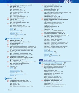 x Contents
x
13.6 Contributed equity: subsequent movements in
share capital 415
13.6.1 Placements of shares 416
13.6.2 Rights issues 417
13.6.3 Share purchase plans 419
13.6.4 Dividend reinvestment plans 420
13.6.5 Options 421
13.6.6 Bonus issues 422
13.6.7 Capital raising in Australia 422
13.7 Share capital: share buybacks 424
13.8 Reserves 426
13.8.1 Retained earnings 427
13.8.2 Other components of equity 428
13.9 Disclosure 430
13.9.1 Specific disclosures 430
13.9.2 Statement of changes in equity 430
Summary 433
Glossary 433
Demonstration problems 433
Comprehension questions 437
Case studies 438
Application and analysis exercises 440
References 447
14 Share-based payment 449
14.1 Objective and scope 450
14.2 Cash-settled and equity-settled share-based
payment transactions 451
14.3 Recognition 452
14.4 Equity-settled share-based payment transactions 453
14.4.1 Transactions in which services are received 453
14.4.2 Transactions measured by reference to the
fair value of the equity instruments granted 454
14.5 Vesting 455
14.5.1 Treatment of vesting conditions 455
14.5.2 Treatment of non-vesting conditions 458
14.6 Treatment of a reload feature 459
14.7 Modifications to terms and conditions on which
equity instruments were granted 461
14.7.1 Repurchases 461
14.8 Cash-settled share-based payment transactions 462
14.8.1 Share-based payment transactions
with cash alternatives 463
14.9 Disclosure 466
Summary 469
Glossary 469
Demonstration problems 469
Comprehension questions 473
Case studies 473
Application and analysis exercises 474
Reference 476
15 Revenue 477
15.1 The scope of AASB 118/IAS 18 478
15.2 The definitions of income and revenue 478
15.2.1 Income 478
15.2.2 Revenue 479
15.2.3 Ordinary activities and gross inflows 479
15.3 Measurement at fair value 480
15.3.1 Measurement requirement 480
15.3.2 How to apply the fair value
measurement requirement 481
15.4 The recognition criteria 482
15.4.1 The recognition criteria for income generally 482
15.4.2 Identifying the transaction 483
15.4.3 Sale of goods 484
15.4.4 Rendering of services 486
15.5 Interest, royalties and dividends 488
15.6 Revenue recognition issues in various industries
in practice 489
15.6.1 The principal/agent distinction 489
15.6.2 Understanding multiple-element
arrangements 489
15.6.3 Telecommunications 491
15.6.4 Retail 493
15.6.5 Airline 493
15.7 Interaction between AASB 118/IAS 18 and
other standards and interpretations 494
15.8 Disclosure requirements of AASB 118 495
15.9 New developments in accounting for revenue 496
15.9.1 Step 1: Identify the contract or
contracts with the customer 496
15.9.2 Step 2: Identify the performance
obligations in the contract 496
15.9.3 Step 3: Determine the transaction price 497
15.9.4 Step 4: Allocate the transaction price to the
performance obligation 497
15.9.5 Step 5: Recognise revenue when (or as) the
entity satisfies a performance obligation 497
Summary 498
Glossary 498
Demonstration problem 498
Comprehension questions 499
Case studies 500
Application and analysis exercises 500
References 503
Part 3 DISCLOSURE 505
16 Presentation of financial statements 507
16.1 Components of financial statements 508
16.2 General features of financial statements 509
16.2.1 Fair presentation and compliance
with standards 509
16.2.2 Going concern 509
16.2.3 Accrual basis of accounting 509
16.2.4 Materiality and aggregation 510
16.2.5 Offsetting 510
16.2.6 Frequency of reporting 510
16.2.7 Comparative information 510
16.2.8 Consistency of presentation 511
16.3 Statement of financial position 511
16.3.1 Statement of financial position
classifications 511
16.3.2 Information required to be presented in
the statement of financial position 515
 