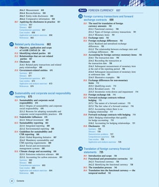 xii Contents
xii
20.6.3 Measurement 649
20.6.4 Reconciliations 650
20.6.5 Entity-wide disclosures 650
20.6.6 Comparative information 650
20.7 Applying the disclosures in practice 651
Summary 657
Glossary 657
Comprehension questions 657
Case studies 658
Application and analysis exercises 658
References 662
21 Related party disclosures 663
21.1 Objective, application and scope
of AASB 124/IAS 24 664
21.2 Identifying related parties 665
21.3 Relationships that are not related
parties 667
21.4 Disclosure 668
21.4.1 Related party transactions and related
party relationships 668
21.5 Government-related entities 670
Summary 671
Glossary 671
Comprehension questions 671
Case studies 672
Application and analysis exercises 673
References 674
22 Sustainability and corporate social responsibility
reporting 675
22.1 Sustainability and corporate social
responsibility 676
22.1.1 Origins of sustainability and corporate
social responsibility 676
22.1.2 Reasons for adopting sustainable and
corporate social responsibility practices 676
22.2 Stakeholder influences 678
22.2.1 Ethical investment 683
22.3 Sustainability reporting 683
22.3.1 Integrated reporting 684
22.3.2 Environmental reporting 685
22.4 Guidelines for sustainability and
CSR reporting 686
22.4.1 Global Reporting Initiative 687
22.4.2 Mandatory sustainability and
CSR reporting requirements 688
22.4.3 Social and environmental
management systems 690
22.5 Climate change and accounting 690
22.5.1 Emissions reduction schemes 690
22.5.2 Accounting for carbon emissions 691
Summary 692
Glossary 692
Comprehension questions 693
Case studies 693
Application and analysis exercises 694
References 695
Part 4 FOREIGN CURRENCY 697
23 Foreign currency transactions and forward
exchange contracts 699
23.1 The need for translation of foreign
currency amounts 700
23.1.1 Functional currency 700
23.1.2 Types of foreign currency transactions 701
23.1.3 Monetary items 701
23.2 Exchange rates 702
23.3 Foreign exchange differences 703
23.3.1 Realised and unrealised exchange
differences 703
23.3.2 The relationship between exchange rates and
exchange differences 704
23.4 Accounting for foreign currency monetary items 705
23.4.1 The transaction date 705
23.4.2 Recording the transaction at
the transaction date 706
23.4.3 Subsequent measurement of monetary item
at the end of the reporting period 706
23.4.4 Subsequent measurement of monetary item
at settlement date 707
23.4.5 Illustrative examples 708
23.5 Exchange differences for non-monetary
items 712
23.5.1 Qualifying assets 712
23.5.2 Revalued assets 713
23.5.3 Inventories write-downs and impairment 714
23.6 Foreign exchange risk 715
23.7 Forward exchange contracts without
hedging 715
23.7.1 The nature of a forward contract 715
23.7.2 The fair value of a forward contract 716
23.7.3 Accounting where there is no
hedging relationship 717
23.8 Forward exchange contracts with hedging 719
23.8.1 Hedging relationships that qualify
for hedge accounting 719
23.8.2 Accounting for hedging relationships 721
23.9 Disclosures 725
Summary 725
Glossary 726
Demonstration problems 727
Comprehension questions 729
Case studies 729
Application and analysis exercises 729
24 Translation of foreign currency financial
statements 735
24.1 Introduction and scope 736
24.2 Functional and presentation currencies 737
24.2.1 Functional currency 738
24.2.2 Identifying the functional currency 738
24.3 The translation process 740
24.4 Translation into the functional currency — the
temporal method 742
 