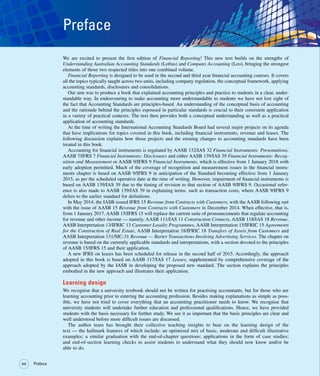 xvi
xvi Preface
Preface
We are excited to present the first edition of Financial Reporting! This new text builds on the strengths of
Understanding Australian Accounting Standards (Loftus) and Company Accounting (Leo), bringing the strongest
elements of those two respected titles into one combined volume.
Financial Reporting is designed to be used in the second and third year financial accounting courses. It covers
all the topics typically taught across two units, including company regulation, the conceptual framework, applying
accounting standards, disclosures and consolidations.
Our aim was to produce a book that explained accounting principles and practice to students in a clear, under-
standable way. In endeavouring to make accounting more understandable to students we have not lost sight of
the fact that Accounting Standards are principles-based. An understanding of the conceptual basis of accounting
and the rationale behind the principles espoused in particular standards is crucial to their consistent application
in a variety of practical contexts. The text then provides both a conceptual understanding as well as a practical
application of accounting standards.
At the time of writing the International Accounting Standards Board had several major projects on its agenda
that have implications for topics covered in this book, including financial instruments, revenue and leases. The
following discussion explains how those projects and the ensuing changes to accounting standards have been
treated in this book.
Accounting for financial instruments is regulated by AASB 132/IAS 32 Financial Instruments: Presentations,
AASB 7/IFRS 7 Financial Instruments: Disclosures and either AASB 139/IAS 39 Financial Instruments: Recog-
nition and Measurement or AASB 9/IFRS 9 Financial Instruments, which is effective from 1 January 2018 with
early adoption permitted. Much of the coverage of recognition and measurement issues in the financial instru-
ments chapter is based on AASB 9/IFRS 9 in anticipation of the Standard becoming effective from 1 January
2015, as per the scheduled operative date at the time of writing. However, impairment of financial instruments is
based on AASB 139/IAS 39 due to the timing of revision to that section of AASB 9/IFRS 9. Occasional refer-
ence is also made to AASB 139/IAS 39 in explaining terms, such as transaction costs, where AASB 9/IFRS 9
defers to the earlier standard for definitions.
In May 2014, the IASB issued IFRS 15 Revenue from Contracts with Customers, with the AASB following suit
with the issue of AASB 15 Revenue from Contracts with Customers in December 2014. When effective, that is,
from 1 January 2017, AASB 15/IFRS 15 will replace the current suite of pronouncements that regulate accounting
for revenue and other income — namely, AASB 111/IAS 11 Construction Contacts, AASB 118/IAS 18 Revenue,
AASB Interpretation 13/IFRIC 13 Customer Loyalty Programmes, AASB Interpretation 15/IFRIC 15 Agreements
for the Construction of Real Estate, AASB Interpretation 18/IFRIC 18 Transfers of Assets from Customers and
AASB Interpretation 131/SIC-31 Revenue — Barter Transactions Involving Advertising Services. The chapter on
revenue is based on the currently applicable standards and interpretations, with a section devoted to the principles
of AASB 15/IFRS 15 and their application.
A new IFRS on leases has been scheduled for release in the second half of 2015. Accordingly, the approach
adopted in this book is based on AASB 117/IAS 17 Leases, supplemented by comprehensive coverage of the
approach adopted by the IASB in developing the proposed new standard. The section explains the principles
embodied in the new approach and illustrates their application.
Learning design
We recognise that a university textbook should not be written for practising accountants, but for those who are
learning accounting prior to entering the accounting profession. Besides making explanations as simple as poss-
ible, we have not tried to cover everything that an accounting practitioner needs to know. We recognise that
university students will undertake further education and professional qualifications. Hence, we have provided
students with the basis necessary for further study. We see it as important that the basic principles are clear and
well understood before more difficult issues are discussed.
The author team has brought their collective teaching insights to bear on the learning design of the
text — the hallmark features of which include: an optimised mix of basic, moderate and difficult illustrative
examples; a similar graduation with the end-of-chapter questions; applications in the form of case studies;
and end-of-section learning checks to assist students to understand what they should now know and/or be
able to do.
 