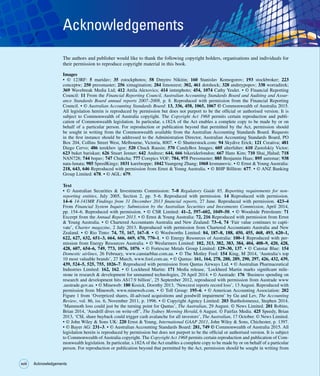 xviii
xviii Acknowledgements
Acknowledgements
The authors and publisher would like to thank the following copyright holders, organisations and individuals for
their permission to reproduce copyright material in this book.
Images
• © 123RF: 5 maridav; 35 zstockphotos; 58 Dmytro Nikitin; 160 Stanislav Komogorov; 193 stockbroker; 223
conceptw; 250 pressmaster; 256 ximagination; 284 limonzest; 302, 461 dotshock; 328 andreypopov; 338 worradirek;
369 Wavebreak Media Ltd; 412 Attila Alexovics; 414 imtmphoto; 454, 1074 Cathy Yeulet. • © Financial Reporting
Council: 11 From the Financial Reporting Council, Australian Accounting Standards Board and Auditing and Assur-
ance Standards Board annual reports 2007–2008, p. 8. Reproduced with permission from the Financial Reporting
Council. • © Australian Accounting Standards Board: 13, 336, 458, 1065, 1067 © Commonwealth of Australia 2015.
All legislation herein is reproduced by permission but does not purport to be the official or authorised version. It is
subject to Commonwealth of Australia copyright. The Copyright Act 1968 permits certain reproduction and publi-
cation of Commonwealth legislation. In particular, s.182A of the Act enables a complete copy to be made by or on
behalf of a particular person. For reproduction or publication beyond that permitted by the Act, permission should
be sought in writing from the Commonwealth available from the Australian Accounting Standards Board. Requests
in the first instance should be addressed to the Administration Director, Australian Accounting Standards Board, PO
Box 204, Collins Street West, Melbourne, Victoria, 8007. • © Shutterstock.com: 94 Skydive Erick; 121 Creativa; 481
Diego Cervo; 486 terekhov igor; 520 Chuck Rausin; 570 CandyBox Images; 605 alterfalter; 610 Zastolskiy Victor;
623 buket bariskan; 626 Stuart Jenner; 642 Andresr; 644, 666 bikeriderlondon; 667 Hans Kim; 710 Shai_Halud; 718
NAN728; 744 bopav; 747 Chukcha; 777 Corepics VOF; 784, 975 Pressmaster; 885 Benjamin Haas; 895 auremar; 938
nata-lunata; 985 SpeedKingz; 1031 karelnoppe; 1042 Yuangeng Zhang; 1068 krsmanovic. • © Ernst  Young Australia:
218, 643, 646 Reproduced with permission from Ernst  Young Australia. • © BHP Billiton: 677. • © ANZ Banking
Group Limited: 678. • © AGL: 679.
Text
• © Australian Securities  Investments Commission: 7–8 Regulatory Guide 85, Reporting requirements for non-
reporting entities, July 2005, Section 2, pp. 5–6. Reproduced with permission. 14 Reproduced with permission.
14–6 14-141MR Findings from 31 December 2013 financial reports, 27 June. Reproduced with permission. 423–4
From Financial System Inquiry: Submission by the Australian Securities and Investments Commission, April 2014,
pp. 154–6. Reproduced with permission. • © CSR Limited: 41–2, 597–602, 1049–50. • © Woodside Petroleum: 71
Excerpt from the Annual Report 2013. • © Ernst  Young Australia: 72, 216 Reproduced with permission from Ernst
 Young Australia. • © Chartered Accountants Australia and New Zealand: 73–4, 74 ‘Fair value continues to capti-
vate’, Charter magazine, 2 July 2013. Reproduced with permission from Chartered Accountants Australia and New
Zealand. • © Rio Tinto: 74, 75, 167, 167–8. • © Woolworths Limited: 84, 187–8, 188, 450, 455, 468, 493, 620–1,
622, 627, 632, 651–3, 664, 666, 669, 670, 770–1. • © Energy Resources of Australia: 100–1 Reproduced with per-
mission from Energy Resources Australia. • © Wesfarmers Limited: 102, 313, 382, 383, 384, 404, 408–9, 420, 428,
428, 607, 654–6, 749, 773, 1076, 1076. • © Fortescue Metals Group Limited: 129–30, 137. • © Canstar Blue: 154
Domestic airlines, 26 February, www.canstarblue.com.au. • © The Motley Fool: 154 King, M 2014, ‘Australia’s top
10 most valuable brands’, 27 March, www.fool.com.au. • © Qantas: 161, 164, 278, 288, 289, 290, 297, 426, 432, 439,
439, 524–5, 525, 755, 1026–7. Reproduced with permission from Qantas Airways Ltd. • © Australian Pharmaceutical
Industries Limited: 162, 162. • © Lockheed Martin: 171 Media release, ‘Lockheed Martin marks significant mile-
stone in research  development for unmanned technologies, 29 April 2014. • © Austrade: 176 ‘Business spending on
research and development hits A$17.9 billion’, 25 September 2012, reproduced with permission from Austrade www
.austrade.gov.au. • © Mineweb: 180 Kosick, Dorothy 2013, ‘Newcrest reports record loss’, 13 August. Reproduced with
permission from Mineweb, www.mineweb.com. • © Toll Group: 195–6. • © American Accounting Association: 202
Figure 1 from ‘Overpriced shares, ill-advised acquisitions and goodwill impairment’ by Gu and Lev, The Accounting
Review, vol. 86, iss. 6, November 2011, p. 1996. • © Copyright Agency Limited: 203 Bartholomeusz, Stephen 2014,
‘Mammoth loss could just be the turning point for Qantas’, The Australian, 29 August. © News Limited. 201 Robins,
Brian 2014, ‘Ausdrill dives on write-off’, The Sydney Morning Herald, 6 August. © Fairfax Media. 425 Speedy, Brian
2013, ‘CSL share buyback could trigger cash avalanche for all investors’, The Australian, 17 October. © News Limited.
• © John Wiley  Sons UK: 220 Ernst  Young, International GAAP 2011, John Wiley  Sons, Chichester, p. 1397.
• © Bayer AG: 231–3. • © Australian Accounting Standards Board: 281, 749 © Commonwealth of Australia 2015. All
legislation herein is reproduced by permission but does not purport to be the official or authorised version. It is subject
to Commonwealth of Australia copyright. The Copyright Act 1968 permits certain reproduction and publication of Com-
monwealth legislation. In particular, s.182A of the Act enables a complete copy to be made by or on behalf of a particular
person. For reproduction or publication beyond that permitted by the Act, permission should be sought in writing from
 