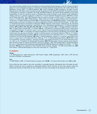 xix
xix
Acknowledgements
the Commonwealth available from the Australian Accounting Standards Board. Requests in the first instance should be
addressed to the Administration Director, Australian Accounting Standards Board, PO Box 204, Collins Street West,
Melbourne, Victoria, 8007. • © IFRS Foundation: 356, various Copyright © IFRS Foundation. All rights reserved.
Reproduced by John Wiley  Sons Australia Ltd with the permission of the IFRS Foundation®. No permission granted
to third parties to reproduce or distribute. The IASB, the IFRS Foundation, the authors and the publishers do not accept
responsibility for any loss caused by acting or refraining from acting in reliance on the material in this publication,
whether such loss is caused by negligence or otherwise. • © Corrs Chambers Westgarth Lawyers: 416 Morris, Simon
and O’Grady, John 2012, ‘New ASX placement rules for small to mid caps: will they work?’ 27 August, www.corrs.
com.au. • © Orbis Gold: 416–7 Media Release, ‘Orbis Gold raises $10m to advance Burkina Faso Gold Projects’,
24 Feb 2014. • © Minbos Resources Limited: 418. • © Segue Resources Ltd: 419–20 Media release, ‘Underwritten share
purchase plan to raise up to $3 million to accelerate exploration at Primrose Nickel and Gold Projects’, 19 May 2014.
• © Australian Securities  Investments Commission: 423–4 ‘Financial system inquiry: submission by the Australian
Securities and Investments Commission’, April 2014, pp. 154–6. Reproduced with permission. • © Telstra Corporation
Limited: 492–3, 492–3, 512, 513, 515, 516, 528, 528. • © Virgin Australia: 494. • © Westpac Banking Corporation:
514. • © Bega Cheese Limited: 557. • © Aurizon: 603–4. • © Productivity Commission: 673 Executive remuneration
in Australia, Productivity Commission inquiry report, http://www.pc.gov.au/projects/inquiry/executive-remuneration.
• © BHP Billiton: 680. • © Australian Government Department of the Environment and Heritage, Environment: 684
Triple bottom line reporting in Australia: a guide to reporting against environmental indicators, 2003, p. 6. • © Inter-
national Integrated Reporting Committee: 685 The international framework, December 2013, p. 5. • © United Nations
Conference on Trade and Development: 686 Table 1: Selected Indicators, Guidance on corporate responsibility indi-
cators in annual reports, New York and Geneva, 2008, pp. 17–8. • © Global Reporting Initiative: 687–8 Table 5 from
G4 sustainability reporting guidelines: reporting principles and standard disclosures by the Global Reporting Initia-
tive, 2013, p. 44. • © Initiative For Responsible Investment: 688–9 Working paper ‘Current corporate social responsi-
bility disclosure efforts by national governments and stock exchanges’. Note: this Working Paper is updated throughout
the year at http://hausercenter.org/iri/wp-content/uploads/2011/08/CSR-Disclosure-Updates-6-26-14.pdf. • © Peter
Gerhardy: 928 Based on a diagram by Peter Gerhardy, Ernst  Young, Adelaide. • © CSR Ltd and Boral Ltd: 1062
Press release, ‘CSR and Boral propose to form east coast bricks JV’, 4 April 2014.
E-chapters
Images
• © Shutterstock.com: e-14 ronfromyork; e-16 Gunnar Pippel; e-58 leungchopan; e-61 xtrekx; e-71 Riccardo
Piccinini; e-74 Edler von Rabenstein.
Text
• © BHP Billiton: e-55; • © Scottish Salmon Company Ltd: e-78–80; • © Treasury Wine Estates Ltd: e-80–1, e-82.
Every effort has been made to trace the ownership of copyright material. Information that will enable the pub-
lisher to rectify any error or omission in subsequent editions will be welcome. In such cases, please contact the
Permissions Section of John Wiley  Sons Australia, Ltd who will arrange for the payment of the usual fee.
 
