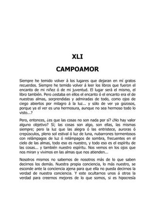 XLI
CAMPOAMOR
Siempre he temido volver á los lugares que dejaran en mí gratos
recuerdos. Siempre he temido volver á leer los libros que fueron el
encanto de mi niñez ó de mi juventud. El lugar será el mismo, el
libro también. Pero ¿estaba en ellos el encanto ó el encanto era el de
nuestras almas, sorprendidas y admiradas de todo, como ojos de
ciego abiertos por milagro á la luz... y sólo de ver ya gozosos,
porque ya el ver es una hermosura, aunque no sea hermoso todo lo
visto...?
Pero, entonces, ¿es que las cosas no son nada por sí? ¿No hay valor
alguno objetivo? Sí; las cosas son algo, son ellas, las mismas
siempre; pero la luz que las alegra ó las entristece, auroras ó
crepúsculos, pleno sol estival ó luz de luna, nubarrones tormentosos
con relámpagos de luz ó relámpagos de sombra, frecuentes en el
cielo de las almas, todo eso es nuestro, y todo eso es el espíritu de
las cosas... y también nuestro espíritu. Nos vemos en los ojos que
nos miran y vivimos en las almas que nos atienden...
Nosotros mismos no sabemos de nosotros más de lo que saben
decirnos los demás. Nuestra propia conciencia, lo más nuestro, se
esconde ante la conciencia ajena para que ella no pueda decirnos la
verdad de nuestra conciencia. Y este ocultarnos unos á otros la
verdad para creernos mejores de lo que somos, si es hipocresía
 
