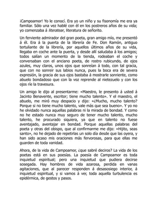 ¡Campoamor! Yo le conocí. Era yo un niño y su fisonomía me era ya
familiar. Sólo una vez hablé con él en los postreros años de su vida;
yo comenzaba á literatear, literatura de señorito.
Un ferviente admirador del gran poeta, gran amigo mío, me presentó
á él. Era á la puerta de la librería de Fe. Don Ramón, antiguo
tertuliante de la librería, por aquellos últimos años de su vida,
llegaba en coche ante la puerta, y desde allí saludaba á los amigos;
todos salían un momento de la tienda, rodeaban el coche y
conversaban con el anciano poeta, de rostro rubicundo, de ojos
azules, muy claros, unos ojos que sonreían á todo, con tal gracia,
que con no sonreir sus labios nunca, pues la boca era de severa
expresión, la gracia de sus ojos bastaba á mostrarle sonriente, como
abuelo bondadoso que con la voz reprende al nietezuelo y con los
ojos ríe la travesura.
Un amigo le dijo al presentarme: «Maestro, le presento á usted á
Jacinto Benavente, escritor; tiene mucho talento». Y el maestro, el
abuelo, me miró muy despacio y dijo: «¿Mucho, mucho talento?
Porque si no tiene mucho talento, vale más que sea bueno». Y yo no
he olvidado nunca aquellas palabras ni la mirada de bondad. Y como
no he estado nunca muy seguro de tener mucho talento, mucho
talento, he procurado siquiera, ya que en talento no fuese
aventajado, aventajar en bondad. Porque aquellas palabras del
poeta y otras del obispo, que al confirmarme me dijo: «Hijito, seas
santo», no he dejado de repetirlas un solo día desde que las oyera, y
han sido acaso mis oraciones más fervorosas, para que ellas me
guarden de toda vanidad.
Ahora, de la vida de Campoamor, ¿que sabré deciros? La vida de los
poetas está en sus poesías. La poesía de Campoamor es toda
inquietud espiritual; pero una inquietud que pudiera decirse
sosegada. Hay hombres de vida azarosa, perdida en vanas
agitaciones, que al parecer responden á desasosiego interior, á
inquietud espiritual, y si vamos á ver, toda aquella turbulencia es
epidérmica, de gestos y pasos.
 