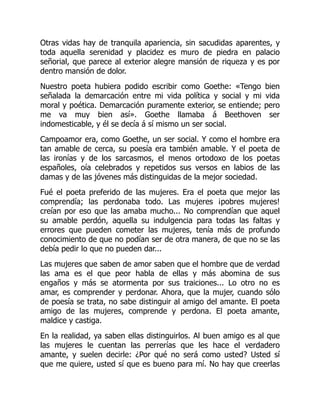 Otras vidas hay de tranquila apariencia, sin sacudidas aparentes, y
toda aquella serenidad y placidez es muro de piedra en palacio
señorial, que parece al exterior alegre mansión de riqueza y es por
dentro mansión de dolor.
Nuestro poeta hubiera podido escribir como Goethe: «Tengo bien
señalada la demarcación entre mi vida política y social y mi vida
moral y poética. Demarcación puramente exterior, se entiende; pero
me va muy bien así». Goethe llamaba á Beethoven ser
indomesticable, y él se decía á sí mismo un ser social.
Campoamor era, como Goethe, un ser social. Y como el hombre era
tan amable de cerca, su poesía era también amable. Y el poeta de
las ironías y de los sarcasmos, el menos ortodoxo de los poetas
españoles, oía celebrados y repetidos sus versos en labios de las
damas y de las jóvenes más distinguidas de la mejor sociedad.
Fué el poeta preferido de las mujeres. Era el poeta que mejor las
comprendía; las perdonaba todo. Las mujeres ¡pobres mujeres!
creían por eso que las amaba mucho... No comprendían que aquel
su amable perdón, aquella su indulgencia para todas las faltas y
errores que pueden cometer las mujeres, tenía más de profundo
conocimiento de que no podían ser de otra manera, de que no se las
debía pedir lo que no pueden dar...
Las mujeres que saben de amor saben que el hombre que de verdad
las ama es el que peor habla de ellas y más abomina de sus
engaños y más se atormenta por sus traiciones... Lo otro no es
amar, es comprender y perdonar. Ahora, que la mujer, cuando sólo
de poesía se trata, no sabe distinguir al amigo del amante. El poeta
amigo de las mujeres, comprende y perdona. El poeta amante,
maldice y castiga.
En la realidad, ya saben ellas distinguirlos. Al buen amigo es al que
las mujeres le cuentan las perrerías que les hace el verdadero
amante, y suelen decirle: ¿Por qué no será como usted? Usted sí
que me quiere, usted sí que es bueno para mí. No hay que creerlas
 