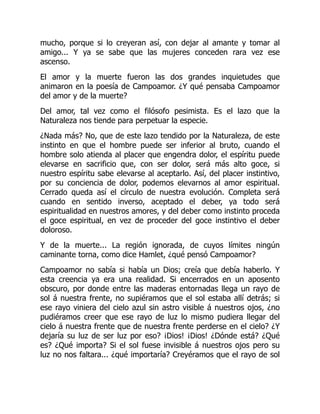 mucho, porque si lo creyeran así, con dejar al amante y tomar al
amigo... Y ya se sabe que las mujeres conceden rara vez ese
ascenso.
El amor y la muerte fueron las dos grandes inquietudes que
animaron en la poesía de Campoamor. ¿Y qué pensaba Campoamor
del amor y de la muerte?
Del amor, tal vez como el filósofo pesimista. Es el lazo que la
Naturaleza nos tiende para perpetuar la especie.
¿Nada más? No, que de este lazo tendido por la Naturaleza, de este
instinto en que el hombre puede ser inferior al bruto, cuando el
hombre solo atienda al placer que engendra dolor, el espíritu puede
elevarse en sacrificio que, con ser dolor, será más alto goce, si
nuestro espíritu sabe elevarse al aceptarlo. Así, del placer instintivo,
por su conciencia de dolor, podemos elevarnos al amor espiritual.
Cerrado queda así el círculo de nuestra evolución. Completa será
cuando en sentido inverso, aceptado el deber, ya todo será
espiritualidad en nuestros amores, y del deber como instinto proceda
el goce espiritual, en vez de proceder del goce instintivo el deber
doloroso.
Y de la muerte... La región ignorada, de cuyos límites ningún
caminante torna, como dice Hamlet, ¿qué pensó Campoamor?
Campoamor no sabía si había un Dios; creía que debía haberlo. Y
esta creencia ya era una realidad. Si encerrados en un aposento
obscuro, por donde entre las maderas entornadas llega un rayo de
sol á nuestra frente, no supiéramos que el sol estaba allí detrás; si
ese rayo viniera del cielo azul sin astro visible á nuestros ojos, ¿no
pudiéramos creer que ese rayo de luz lo mismo pudiera llegar del
cielo á nuestra frente que de nuestra frente perderse en el cielo? ¿Y
dejaría su luz de ser luz por eso? ¡Dios! ¡Dios! ¿Dónde está? ¿Qué
es? ¿Qué importa? Si el sol fuese invisible á nuestros ojos pero su
luz no nos faltara... ¿qué importaría? Creyéramos que el rayo de sol
 