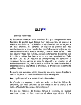 XLII[6]
Señoras y señores:
La Sección de Literatura sabe muy bien á lo que se expone con este
florilegio de poetas cuya lectura hoy comenzamos. Se expone á
vuestro aburrimiento. Y á conciencia de aburriros nos arriesgamos
en esta empresa. Sí, señores. En España es preciso que nos
acostumbremos al aburrimiento. Los españoles somos tristes por ser
demasiado divertidos. Parece paradoja, ¿verdad? Pues así es... Todo
nos aburre y todo nos fastidia, porque pretendemos divertirnos con
todo. De la palabra lata hemos hecho una pavorosa divinidad. Todo
es lata. Lata es un discurso de presupuestos; los diputados y
senadores huyen apenas se inicia la discusión, se refugian en el
salón de conferencias, en los pasillos y allí se bromea á costa de los
oradores serios y se prefiere la amenidad, la diversión de la comidilla
política diaria...
Después nos sorprende algún impuesto oneroso, algún despilfarro
que ha de pesar sobre el contribuyente harto castigado.
Pero ¿qué importa? Nos hemos librado de una lata.
La Ciencia nos engorra, el Arte en serio nos fastidia. Faltos de
ambiente, son muy contados los que trabajan por la Ciencia y el
Arte... ¡Asusta tanto que nos llamen lateros!
Un día las naciones de Europa llaman á concurso, se buscan
nombres, obras, no hay nombres ni obras que ofrecer á los
 