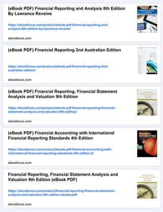 (eBook PDF) Financial Reporting and Analysis 8th Edition
By Lawrence Revsine
https://ebookluna.com/product/ebook-pdf-financial-reporting-and-
analysis-8th-edition-by-lawrence-revsine/
ebookluna.com
(eBook PDF) Financial Reporting 2nd Australian Edition
https://ebookluna.com/product/ebook-pdf-financial-reporting-2nd-
australian-edition/
ebookluna.com
(eBook PDF) Financial Reporting, Financial Statement
Analysis and Valuation 9th Edition
https://ebookluna.com/product/ebook-pdf-financial-reporting-financial-
statement-analysis-and-valuation-9th-edition/
ebookluna.com
(eBook PDF) Financial Accounting with International
Financial Reporting Standards 4th Edition
https://ebookluna.com/product/ebook-pdf-financial-accounting-with-
international-financial-reporting-standards-4th-edition-2/
ebookluna.com
Financial Reporting, Financial Statement Analysis and
Valuation 9th Edition (eBook PDF)
https://ebookluna.com/product/financial-reporting-financial-statement-
analysis-and-valuation-9th-edition-ebook-pdf/
ebookluna.com
 