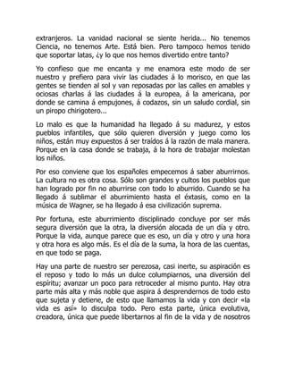 extranjeros. La vanidad nacional se siente herida... No tenemos
Ciencia, no tenemos Arte. Está bien. Pero tampoco hemos tenido
que soportar latas, ¿y lo que nos hemos divertido entre tanto?
Yo confieso que me encanta y me enamora este modo de ser
nuestro y prefiero para vivir las ciudades á lo morisco, en que las
gentes se tienden al sol y van reposadas por las calles en amables y
ociosas charlas á las ciudades á la europea, á la americana, por
donde se camina á empujones, á codazos, sin un saludo cordial, sin
un piropo chirigotero...
Lo malo es que la humanidad ha llegado á su madurez, y estos
pueblos infantiles, que sólo quieren diversión y juego como los
niños, están muy expuestos á ser traídos á la razón de mala manera.
Porque en la casa donde se trabaja, á la hora de trabajar molestan
los niños.
Por eso conviene que los españoles empecemos á saber aburrirnos.
La cultura no es otra cosa. Sólo son grandes y cultos los pueblos que
han logrado por fin no aburrirse con todo lo aburrido. Cuando se ha
llegado á sublimar el aburrimiento hasta el éxtasis, como en la
música de Wagner, se ha llegado á esa civilización suprema.
Por fortuna, este aburrimiento disciplinado concluye por ser más
segura diversión que la otra, la diversión alocada de un día y otro.
Porque la vida, aunque parece que es eso, un día y otro y una hora
y otra hora es algo más. Es el día de la suma, la hora de las cuentas,
en que todo se paga.
Hay una parte de nuestro ser perezosa, casi inerte, su aspiración es
el reposo y todo lo más un dulce columpiarnos, una diversión del
espíritu; avanzar un poco para retroceder al mismo punto. Hay otra
parte más alta y más noble que aspira á desprendernos de todo esto
que sujeta y detiene, de esto que llamamos la vida y con decir «la
vida es así» lo disculpa todo. Pero esta parte, única evolutiva,
creadora, única que puede libertarnos al fin de la vida y de nosotros
 