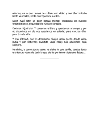 mismos, es la que hemos de cultivar con dolor y con aburrimiento
hasta vencerlos, hasta sobreponerse á ellos.
Decir ¡Qué lata! Es decir pereza mental, indigencia de nuestro
entendimiento, sequedad de nuestro corazón.
Decimos ¡Qué lata! Y cerramos el libro y apartamos al amigo y por
no aburrirnos un día nos quedamos en soledad para muchos días,
para toda la vida.
Y esa soledad, que es desolación porque nada queda donde nada
hubo y por habernos divertido unas horas nos aburrimos para
siempre.
He dicho, y como pocas veces he dicho lo que sentía, porque ¡deja
uno tantas veces de decir lo que siente por temor á parecer latero...!
 