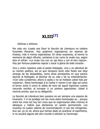 XLIII[7]
Señoras y señores:
Por esta vez ¡Loado sea Dios! la Sección de Literatura no celebra
funerales literarios. Hoy podemos regocijarnos sin asomos de
tristeza, más ó menos espontánea. En otras ocasiones, al honrar la
memoria de algún difunto, veníamos á ser como la viuda rica, según
dice el refrán: «La viuda rica con un ojo llora y con el otro repica».
Hoy por fortuna podemos repicar y tocar á gloria de todo corazón.
Vivo y entre nosotros está el poeta festejado, vivo y en plenitud de
su númen poético; así es que tampoco tiene esta fiesta ese dejo
amargo de las despedidas, como otras semejantes en que parece
decirse al festejado, al declinar de su vida y de su entendimiento:
«Con esto cumplimos; ahora á casita y no se moleste usted más por
nosotros». Estos homenajes á lo Carlos V vienen á ser algo así como
el tercer aviso ó como la salida de tono de aquel ingenioso cuanto
iracundo escritor, al increpar á un portero agonizante: Usted á
morirse pronto, que es su obligación.
La Sección de Literatura bien quisiera no ser siempre una especie de
funeraria. Y si no prodiga con los vivos estos homenajes es... porque
entre los vivos los hay tan vivos que se organizarían ellos mismos el
obsequio y habría que declararse en sesión permanente. Los
muertos no suelen valerse de recomendación ni son tan intrigantes.
Aun así, yo no sé, ahora que hemos dado en practicar el espiritismo,
si no acudirá alguno del otro mundo á solicitar su homenaje.
 