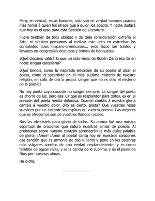 Pero, en verdad, estos honores, sólo son en verdad honores cuando
más honra á quien los ofrece que á quien los acepta. Y nadie dudará
que hoy es el caso para esta Sección de Literatura.
Fuera también de toda utilidad y de toda consideración extraña al
Arte, ni siquiera pensamos al realizar este acto en estrechar los
consabidos lazos hispano-americanos... esos lazos tan traídos y
llevados en congresiles discursos y brindis de banquetes.
¿Qué discurso valdrá lo que un solo verso de Rubén Darío escrito en
noble lengua castellana?
¿Qué brindis, como la inspirada elevación de su poesía al alzar el
poeta, como el sacerdote en el más sublime misterio de nuestra
religión, en cáliz de oro la propia sangre que no es otro el misterio
de la poesía?
No hay poeta cuyo corazón no sangre siempre. La sangre del poeta
es chorro de luz, pero esa luz que es resplandor para todos, es en el
corazón del poeta herida dolorosa. Cuando cantáis á nuestra gloria
cantáis á vuestro dolor. ¿No es cierto, poeta? Que vuestras rosas
suavicen por un instante las espinas de vuestra corona. Las mejores
que os ofrecemos son de vuestros floridos rosales.
Nos las ofrecísteis para gloria de todos. Su aroma fué una música
espiritual de oraciones que saturó nuestras almas de poesía. Al
prenderlas sobre nuestro corazón aprenderán la más dulce palabra
de gloria. ¡Amor! ¡Amor al poeta! canta hoy en nuestros corazones
esa canción que es armonía de risa y llanto y pone en las palabras
más vulgares acentos de una verdad resplandeciente, y es como
temblar de aguas vivas, y es la caricia de lo sublime, y es el pasar de
Dios por nuestras almas.
He dicho.
 