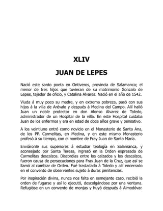 XLIV
JUAN DE LEPES
Nació este santo poeta en Ontiveros, provincia de Salamanca; el
menor de tres hijos que tuvieran de su matrimonio Gonzalo de
Lepes, tejedor de oficio, y Catalina Alvarez. Nació en el año de 1542.
Viuda á muy poco su madre, y en extrema pobreza, pasó con sus
hijos á la villa de Arévalo y después á Medina del Campo. Allí halló
Juan un noble protector en don Alonso Alvarez de Toledo,
administrador de un Hospital de la villa. En este Hospital cuidaba
Juan de los enfermos y era en edad de doce años grave y pensativo.
A los veintiuno entró como novicio en el Monasterio de Santa Ana,
de los PP. Carmelitas, en Medina, y en este mismo Monasterio
profesó á su tiempo, con el nombre de Fray Juan de Santa María.
Enviáronle sus superiores á estudiar teología en Salamanca, y
aconsejado por Santa Teresa, ingresó en la Orden expresada de
Carmelitas descalzos. Discordias entre los calzados y los descalzos,
fueron causa de persecuciones para Fray Juan de la Cruz, que así se
llamó al cambiar de Orden. Fué trasladado á Toledo y allí encerrado
en el convento de observantes sujeto á duras penitencias.
Por inspiración divina, nunca nos falta en semejante caso, recibió la
orden de fugarse y así lo ejecutó, descolgándose por una ventana.
Refugióse en un convento de monjas y huyó después á Almodóvar.
 