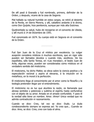 De allí pasó á Granada y fué nombrado, primero, definidor de la
Orden, y después, vicario de la casa de Segovia.
Mal hallado su natural humilde en estos cargos, se retiró al desierto
de la Penila, en Sierra Morena, y allí, caballero andante á lo divino,
como Don Quijote, hizo penitencia, aunque por más alta Dulcinea.
Quebrantada su salud, hubo de recogerse en el convento de Ubeda,
y allí murió á 14 de Diciembre de 1591.
Fué canonizado en 1674. Su cuerpo está en Segovia en el convento
de la Orden.
Fué San Juan de la Cruz el místico por excelencia. La vulgar
acepción considera místicos á muchos escritores, que en rigor sólo
pueden ser llamados devotos y cuando más, ascéticos. De los
españoles, sólo Santa Teresa, en «Las moradas», el beato Juan de
Avila, algunas veces, pueden ser considerados como místicos en el
verdadero sentido del misticismo.
El misticismo, ha dicho Matter, se eleva sobre la ciencia positiva y la
especulación racional y aspira al elevarse, á la intuición en lo
metafísico, en lo moral á la perfección.
El misticismo llega al conocimiento por el amor como la filosofía y la
teología pretenden llegar por el entendimiento.
El misticismo no es luz que alumbra la razón, es llamarada que
abrasa sentidos y potencias y sublima el espíritu hasta confundirse
con el objeto de su amor. Amada en el amado confundido. Y para él
la verdad sólo tiene un nombre. Amor. ¡Amor! Unica verdad que no
admite contradicción ni razonamiento.
Cuando se dice: Creo, tal vez se dice: Dudo. La duda
condescendiente siempre se expresa así: Yo creo que... Cuando se
dice: Amo, se dice: Creo, creo con toda el alma.
 