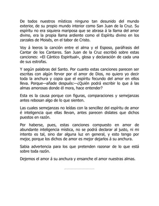 De todos nuestros místicos ninguno tan desunido del mundo
exterior, de su propio mundo interior como San Juan de la Cruz. Su
espíritu no era siquiera mariposa que se abrasa á la llama del amor
divino, era la propia llama ardiente como el Espíritu divino en los
zarzales de Moisés, en el tabor de Cristo.
Voy á leeros la canción entre el alma y el Esposo, paráfrasis del
Cantar de los Cantares. San Juan de la Cruz escribió sobre estas
canciones: «El Cántico Espiritual», glosa y declaración de cada una
de sus estrofas.
Y según palabras del Santo. Por cuanto estas canciones parecen ser
escritas con algún fervor por el amor de Dios, no quiero yo decir
toda la anchura y copia que el espíritu fecundo del amor en ellos
lleva. Porque—añade después:—¿Quién podrá escribir lo que á las
almas amorosas donde él mora, hace entender?
Esta es la causa porque con figuras, comparaciones y semejanzas
antes rebosan algo de lo que sienten.
Las cuales semejanzas no leídas con la sencillez del espíritu de amor
é inteligencia que ellas llevan, antes parecen dislates que dichos
puestos en razón.
Por haberse, pues, estas canciones compuesto en amor de
abundante inteligencia mística, no se podrá declarar al justo, ni mi
intento es tal, sino dar alguna luz en general, y esto tengo por
mejor, porque los dichos de amor es mejor dejarlos á su anchura.
Sabia advertencia para los que pretenden razonar de lo que está
sobre toda razón.
Dejemos el amor á su anchura y ensanche el amor nuestras almas.
 